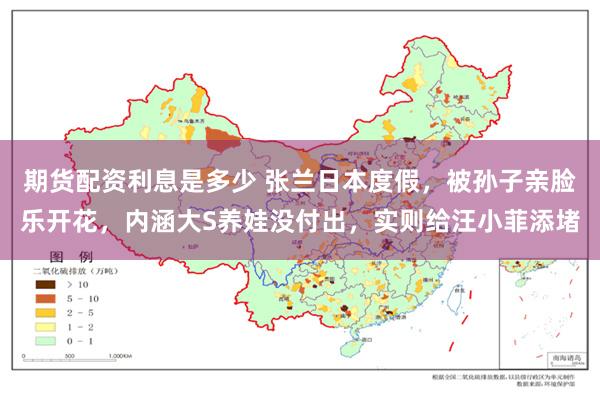 期货配资利息是多少 张兰日本度假，被孙子亲脸乐开花，内涵大S养娃没付出，实则给汪小菲添堵