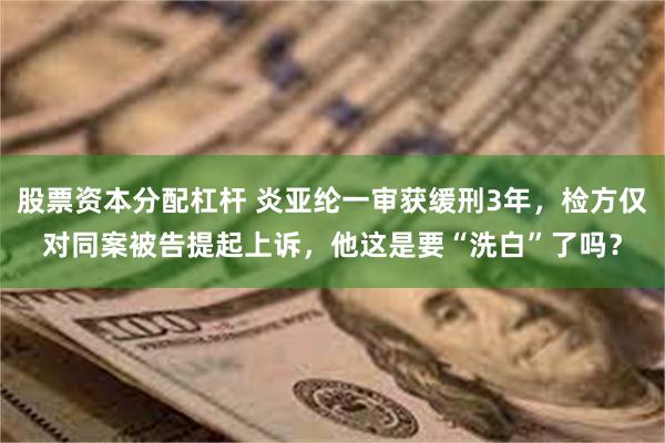 股票资本分配杠杆 炎亚纶一审获缓刑3年，检方仅对同案被告提起上诉，他这是要“洗白”了吗？