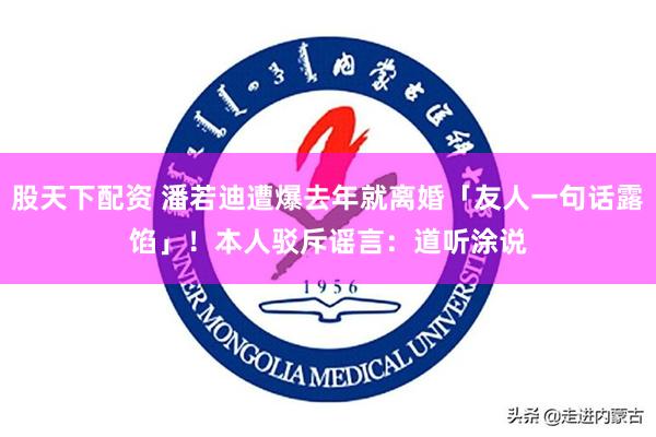 股天下配资 潘若迪遭爆去年就离婚「友人一句话露馅」！　本人驳斥谣言：道听涂说