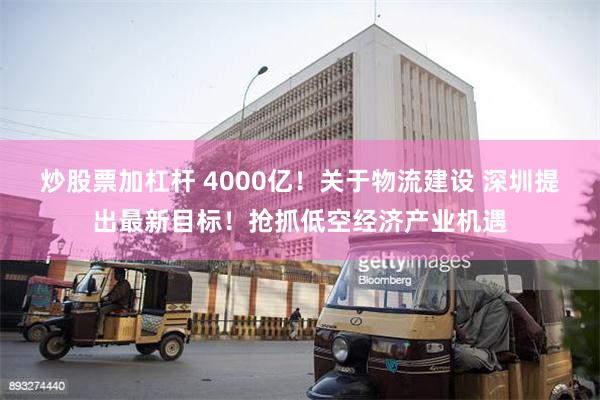 炒股票加杠杆 4000亿！关于物流建设 深圳提出最新目标！抢抓低空经济产业机遇