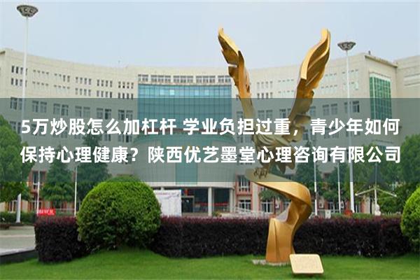 5万炒股怎么加杠杆 学业负担过重，青少年如何保持心理健康？陕西优艺墨堂心理咨询有限公司