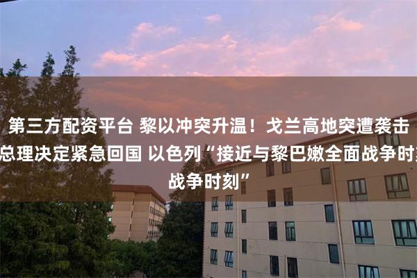 第三方配资平台 黎以冲突升温！戈兰高地突遭袭击 以总理决定紧急回国 以色列“接近与黎巴嫩全面战争时刻”