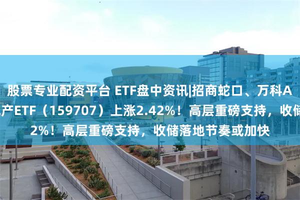 股票专业配资平台 ETF盘中资讯|招商蛇口、万科A双双涨逾3%，地产ETF（159707）上涨2.42%！高层重磅支持，收储落地节奏或加快