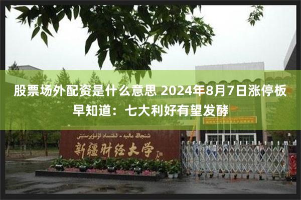 股票场外配资是什么意思 2024年8月7日涨停板早知道：七大利好有望发酵