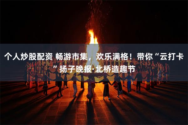 个人炒股配资 畅游市集，欢乐满格！带你“云打卡”扬子晚报·北桥造趣节