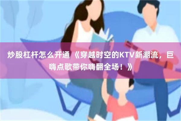 炒股杠杆怎么开通 《穿越时空的KTV新潮流，巨嗨点歌带你嗨翻全场！》