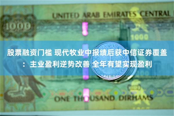 股票融资门槛 现代牧业中报绩后获中信证券覆盖：主业盈利逆势改善 全年有望实现盈利