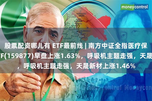 股票配资哪儿有 ETF最前线 | 南方中证全指医疗保健设备与服务ETF(159877)早盘上涨1.63%，呼吸机主题走强，天晟新材上涨1.46%