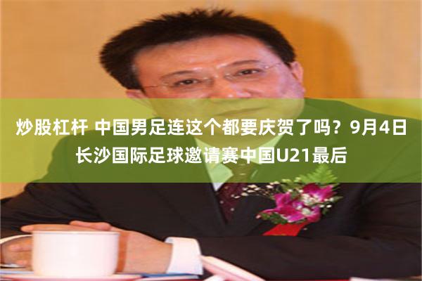 炒股杠杆 中国男足连这个都要庆贺了吗？9月4日长沙国际足球邀请赛中国U21最后