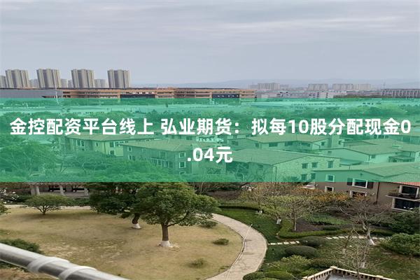 金控配资平台线上 弘业期货：拟每10股分配现金0.04元