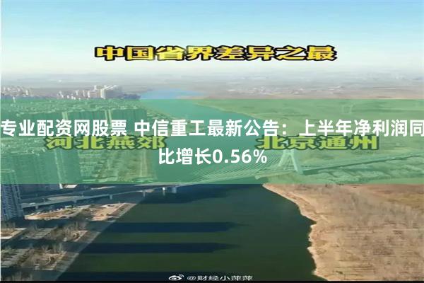 专业配资网股票 中信重工最新公告：上半年净利润同比增长0.56%