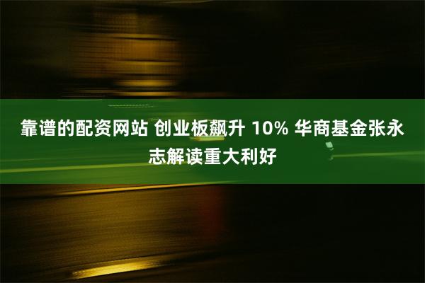 靠谱的配资网站 创业板飙升 10% 华商基金张永志解读重大利好