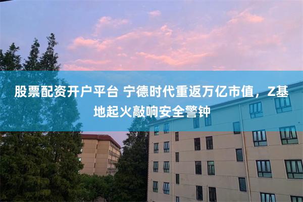 股票配资开户平台 宁德时代重返万亿市值，Z基地起火敲响安全警钟