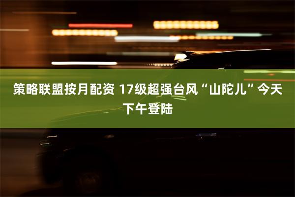 策略联盟按月配资 17级超强台风“山陀儿”今天下午登陆