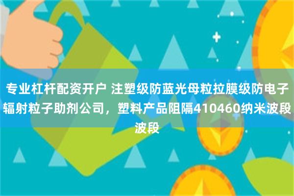 专业杠杆配资开户 注塑级防蓝光母粒拉膜级防电子辐射粒子助剂公司，塑料产品阻隔410460纳米波段