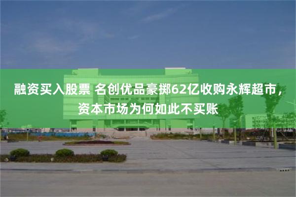 融资买入股票 名创优品豪掷62亿收购永辉超市，资本市场为何如此不买账