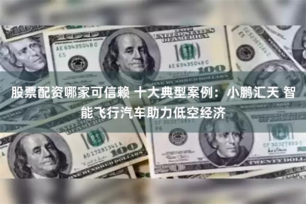 股票配资哪家可信赖 十大典型案例：小鹏汇天 智能飞行汽车助力低空经济