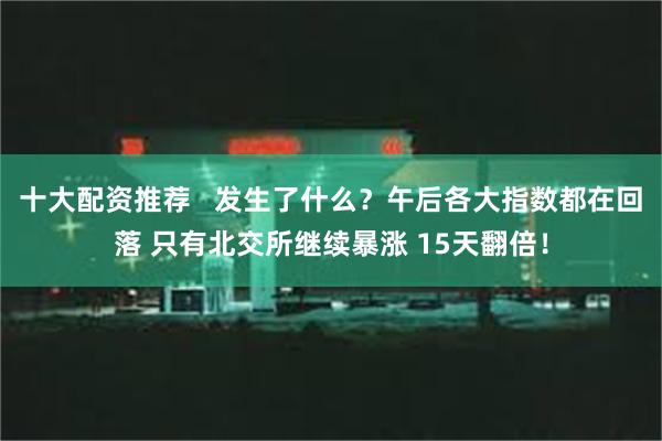 十大配资推荐   发生了什么？午后各大指数都在回落 只有北交所继续暴涨 15天翻倍！