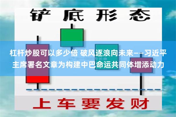 杠杆炒股可以多少倍 破风逐浪向未来——习近平主席署名文章为构建中巴命运共同体增添动力