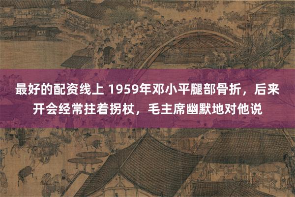 最好的配资线上 1959年邓小平腿部骨折，后来开会经常拄着拐杖，毛主席幽默地对他说