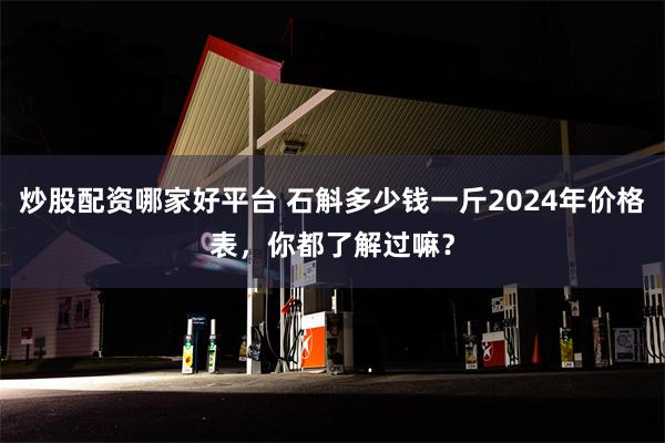 炒股配资哪家好平台 石斛多少钱一斤2024年价格表，你都了解过嘛？