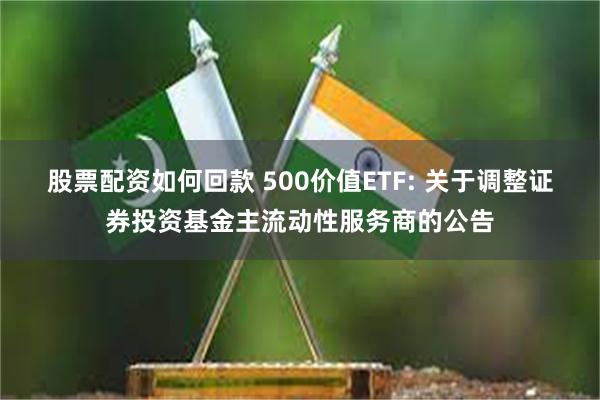 股票配资如何回款 500价值ETF: 关于调整证券投资基金主流动性服务商的公告