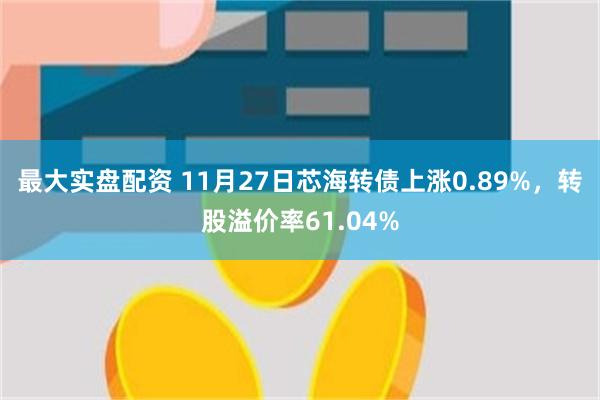 最大实盘配资 11月27日芯海转债上涨0.89%，转股溢价率61.04%