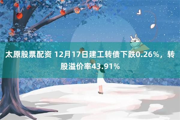 太原股票配资 12月17日建工转债下跌0.26%，转股溢价率43.91%