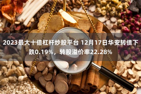 2023最大十倍杠杆炒股平台 12月17日华安转债下跌0.19%，转股溢价率22.28%