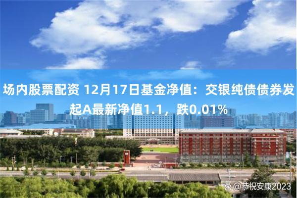 场内股票配资 12月17日基金净值：交银纯债债券发起A最新净值1.1，跌0.01%