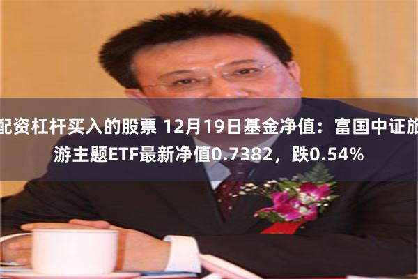 配资杠杆买入的股票 12月19日基金净值：富国中证旅游主题ETF最新净值0.7382，跌0.54%