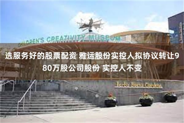 选服务好的股票配资 雅运股份实控人拟协议转让980万股公司股份 实控人不变