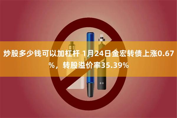 炒股多少钱可以加杠杆 1月24日金宏转债上涨0.67%，转股溢价率35.39%