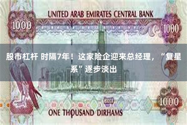 股市杠杆 时隔7年！这家险企迎来总经理，“复星系”逐步淡出