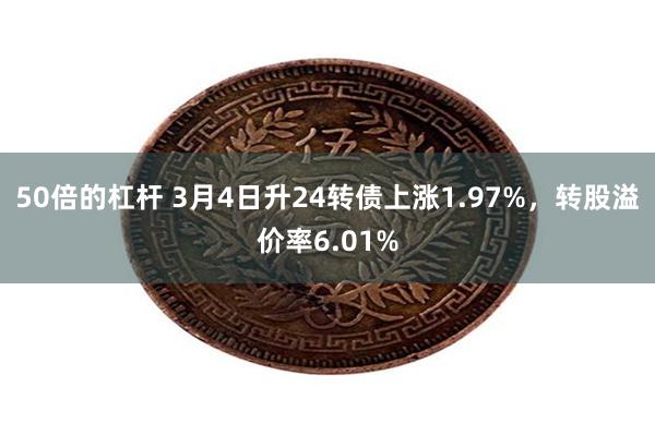 50倍的杠杆 3月4日升24转债上涨1.97%，转股溢价率6.01%